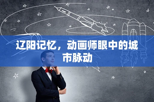 辽阳记忆，动画师眼中的城市脉动