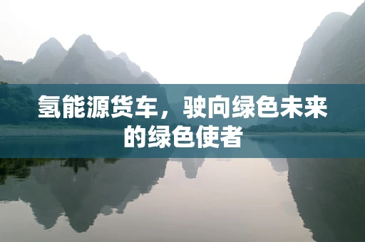 氢能源货车，驶向绿色未来的绿色使者