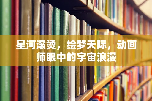 星河滚烫，绘梦天际，动画师眼中的宇宙浪漫