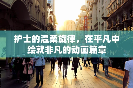 护士的温柔旋律，在平凡中绘就非凡的动画篇章