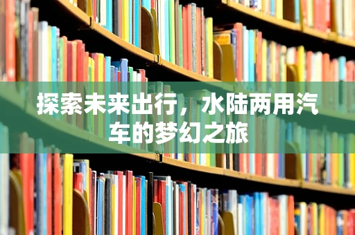 探索未来出行，水陆两用汽车的梦幻之旅