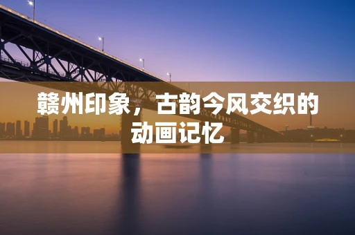 赣州印象，古韵今风交织的动画记忆