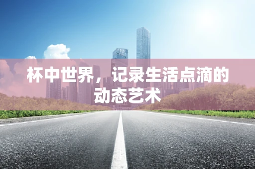 杯中世界，记录生活点滴的动态艺术