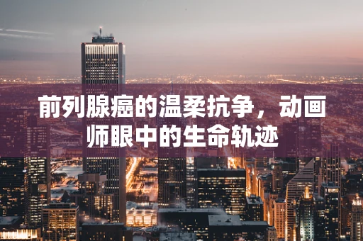 前列腺癌的温柔抗争，动画师眼中的生命轨迹