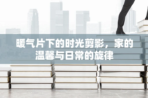 暖气片下的时光剪影，家的温馨与日常的旋律