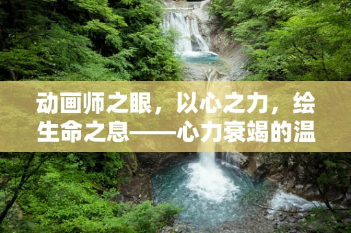 动画师之眼，以心之力，绘生命之息——心力衰竭的温柔注解