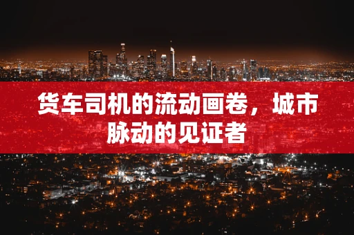 货车司机的流动画卷，城市脉动的见证者