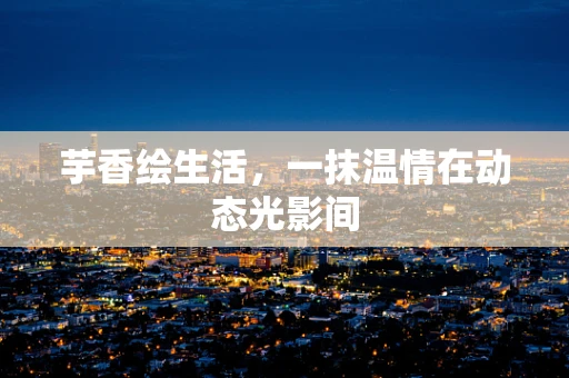 芋香绘生活，一抹温情在动态光影间