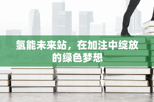氢能未来站，在加注中绽放的绿色梦想