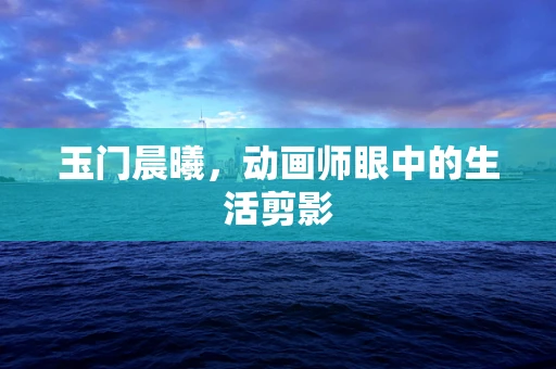 玉门晨曦，动画师眼中的生活剪影