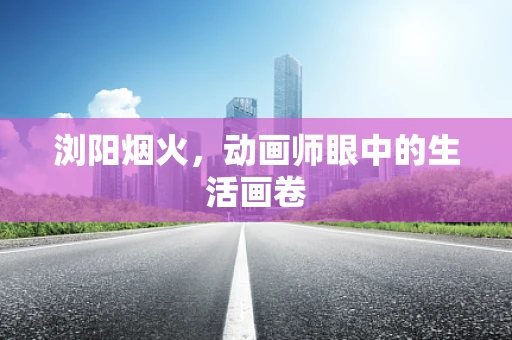 浏阳烟火，动画师眼中的生活画卷