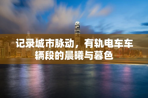 记录城市脉动，有轨电车车辆段的晨曦与暮色