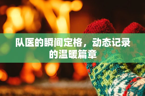 队医的瞬间定格，动态记录的温暖篇章