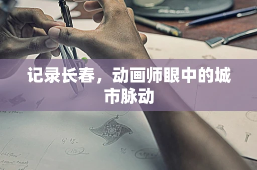 记录长春，动画师眼中的城市脉动
