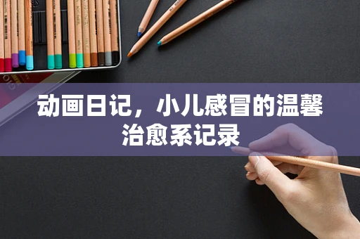 动画日记，小儿感冒的温馨治愈系记录