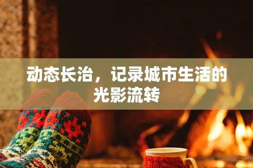动态长治，记录城市生活的光影流转