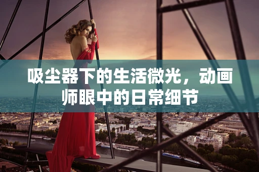 吸尘器下的生活微光，动画师眼中的日常细节