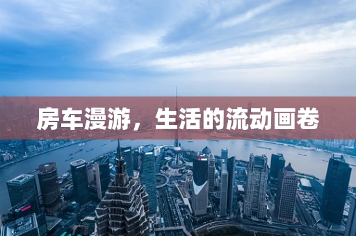 房车漫游，生活的流动画卷