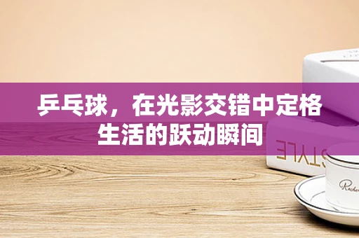 乒乓球，在光影交错中定格生活的跃动瞬间