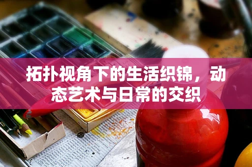 拓扑视角下的生活织锦，动态艺术与日常的交织