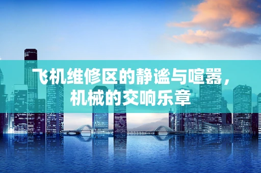 飞机维修区的静谧与喧嚣，机械的交响乐章