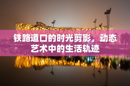 铁路道口的时光剪影，动态艺术中的生活轨迹