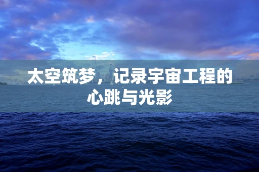 太空筑梦，记录宇宙工程的心跳与光影