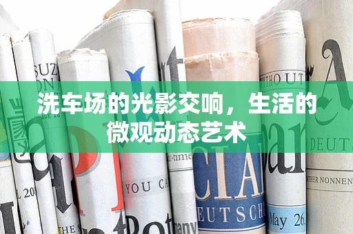 洗车场的光影交响，生活的微观动态艺术