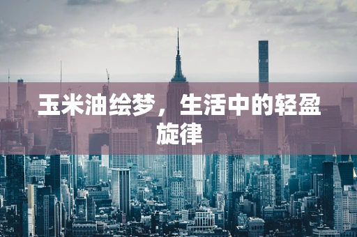 玉米油绘梦，生活中的轻盈旋律