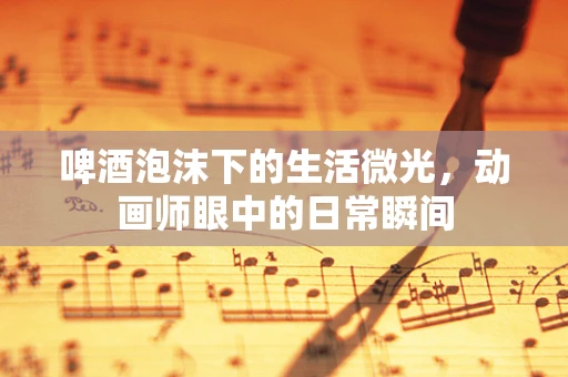 啤酒泡沫下的生活微光，动画师眼中的日常瞬间