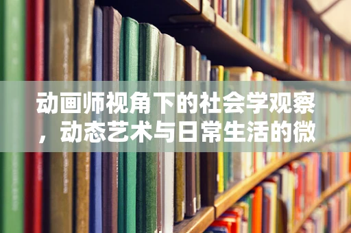 动画师视角下的社会学观察，动态艺术与日常生活的微妙交织