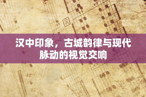 汉中印象，古城韵律与现代脉动的视觉交响