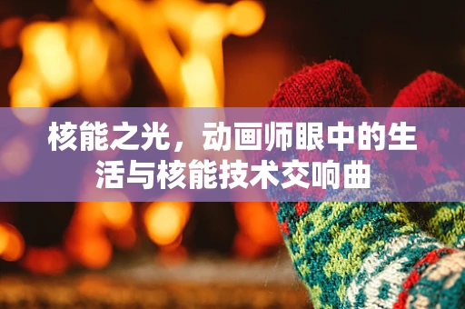 核能之光，动画师眼中的生活与核能技术交响曲