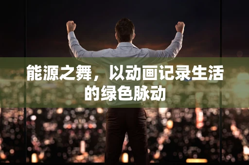 能源之舞，以动画记录生活的绿色脉动