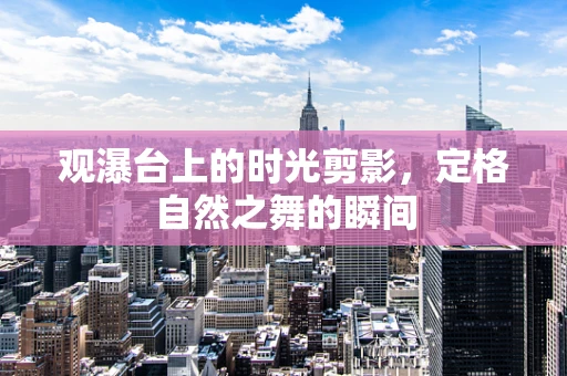 观瀑台上的时光剪影，定格自然之舞的瞬间