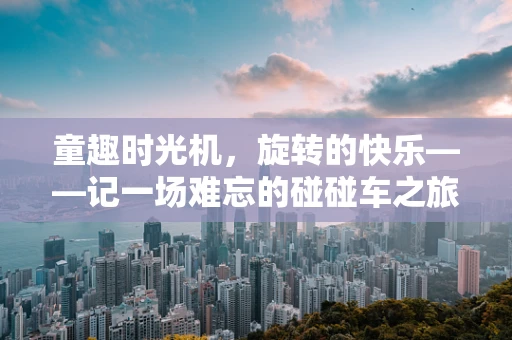 童趣时光机，旋转的快乐——记一场难忘的碰碰车之旅