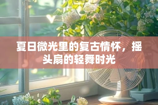 夏日微光里的复古情怀，摇头扇的轻舞时光