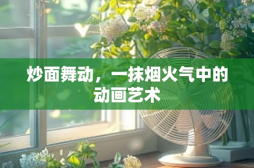 炒面舞动，一抹烟火气中的动画艺术