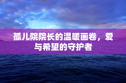 孤儿院院长的温暖画卷，爱与希望的守护者