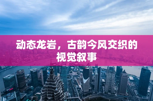 动态龙岩，古韵今风交织的视觉叙事