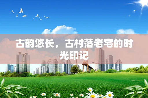 古韵悠长，古村落老宅的时光印记