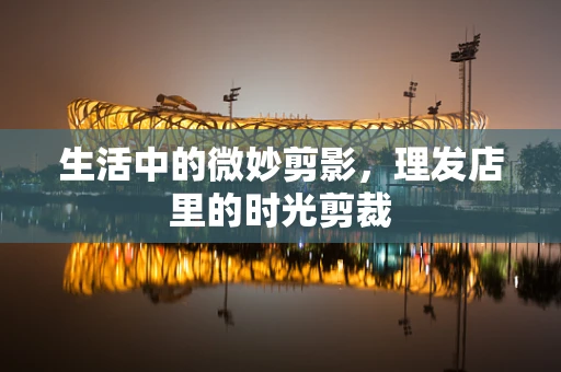 生活中的微妙剪影，理发店里的时光剪裁