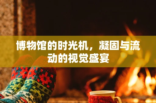 博物馆的时光机，凝固与流动的视觉盛宴