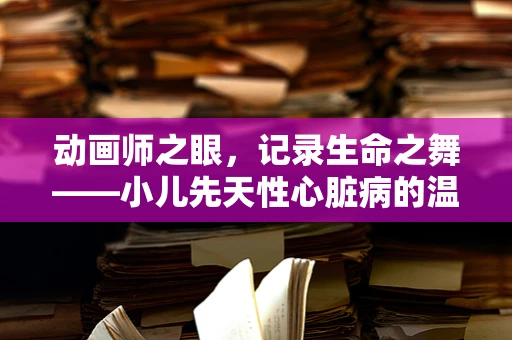 动画师之眼，记录生命之舞——小儿先天性心脏病的温柔篇章
