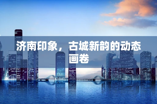 济南印象，古城新韵的动态画卷