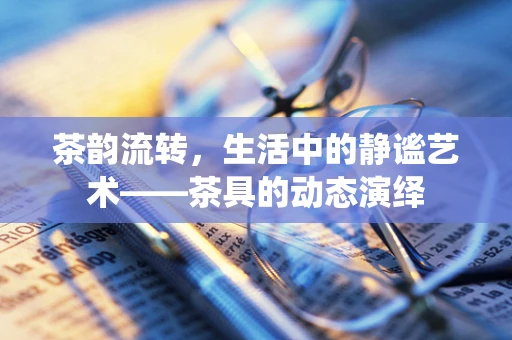茶韵流转，生活中的静谧艺术——茶具的动态演绎