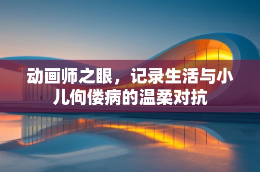动画师之眼，记录生活与小儿佝偻病的温柔对抗