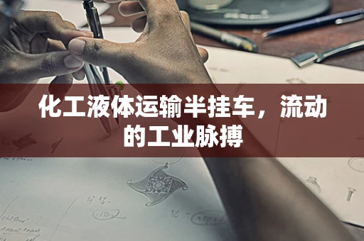 化工液体运输半挂车，流动的工业脉搏