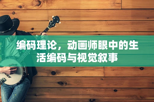 编码理论，动画师眼中的生活编码与视觉叙事