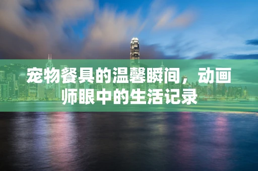 宠物餐具的温馨瞬间，动画师眼中的生活记录